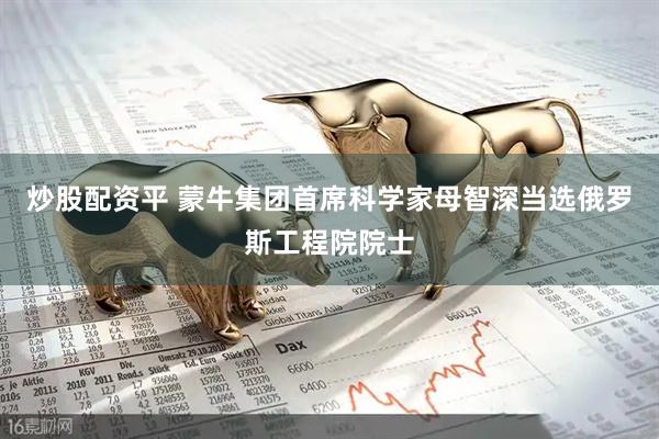 炒股配资平 蒙牛集团首席科学家母智深当选俄罗斯工程院院士