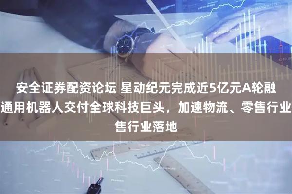 安全证券配资论坛 星动纪元完成近5亿元A轮融资！通用机器人交付全球科技巨头，加速物流、零售行业落地