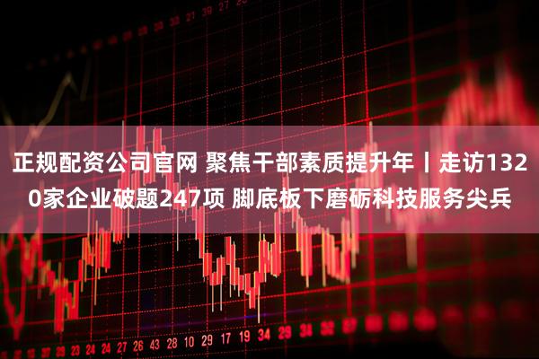 正规配资公司官网 聚焦干部素质提升年丨走访1320家企业破题247项 脚底板下磨砺科技服务尖兵