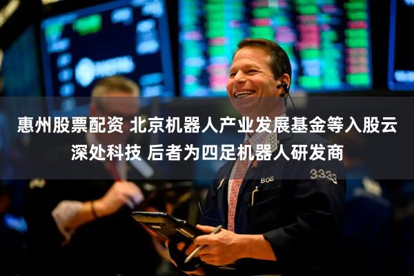 惠州股票配资 北京机器人产业发展基金等入股云深处科技 后者为四足机器人研发商