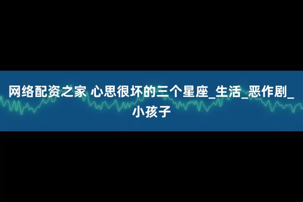网络配资之家 心思很坏的三个星座_生活_恶作剧_小孩子