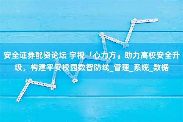 安全证券配资论坛 宇视「心力方」助力高校安全升级，构建平安校园数智防线_管理_系统_数据