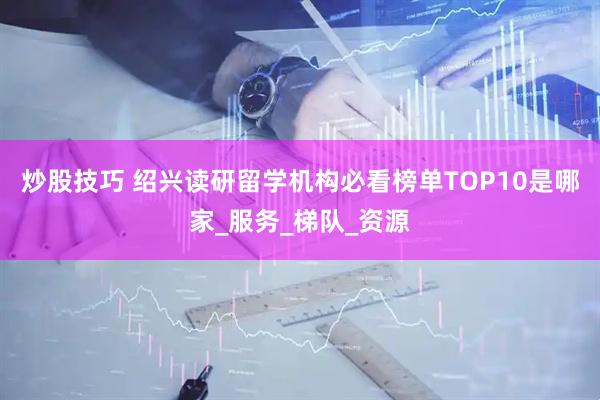 炒股技巧 绍兴读研留学机构必看榜单TOP10是哪家_服务_梯队_资源