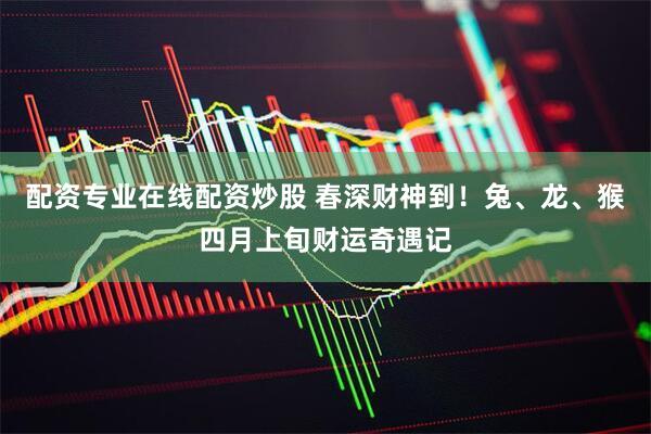 配资专业在线配资炒股 春深财神到！兔、龙、猴四月上旬财运奇遇记
