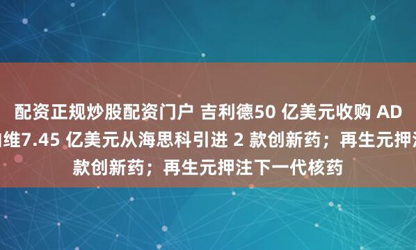 配资正规炒股配资门户 吉利德50 亿美元收购 ADC 公司；艾伯维7.45 亿美元从海思科引进 2 款创新药；再生元押注下一代核药