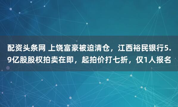 配资头条网 上饶富豪被迫清仓，江西裕民银行5.9亿股股权拍卖在即，起拍价打七折，仅1人报名