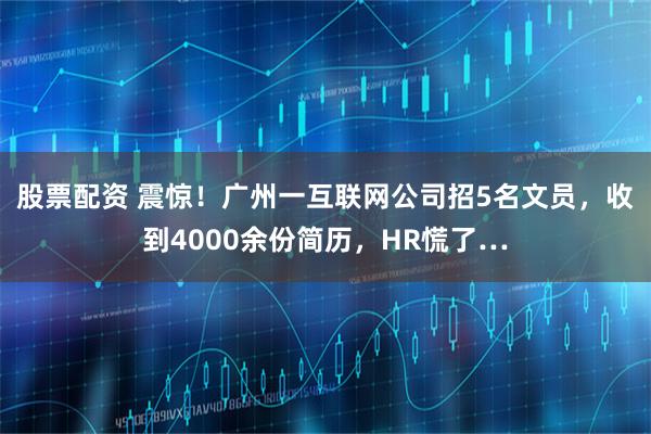 股票配资 震惊！广州一互联网公司招5名文员，收到4000余份简历，HR慌了…