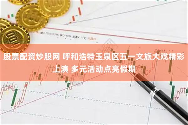 股票配资炒股网 呼和浩特玉泉区五一文旅大戏精彩上演 多元活动点亮假期