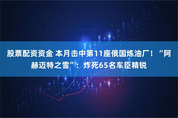 股票配资资金 本月击中第11座俄国炼油厂！“阿赫迈特之雪”：炸死65名车臣精锐