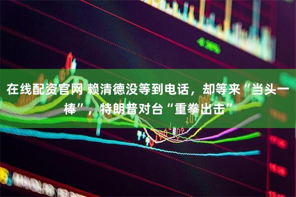 在线配资官网 赖清德没等到电话，却等来“当头一棒”，特朗普对台“重拳出击”