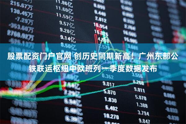 股票配资门户官网 创历史同期新高！广州东部公铁联运枢纽中欧班列一季度数据发布