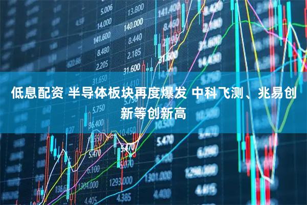 低息配资 半导体板块再度爆发 中科飞测、兆易创新等创新高