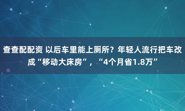查查配配资 以后车里能上厕所?年轻人流行把车改成“移动大床房”,“4个月省1.8万”