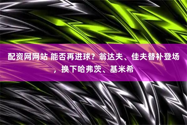 配资网网站 能否再进球？翁达夫、佳夫替补登场，换下哈弗茨、基米希