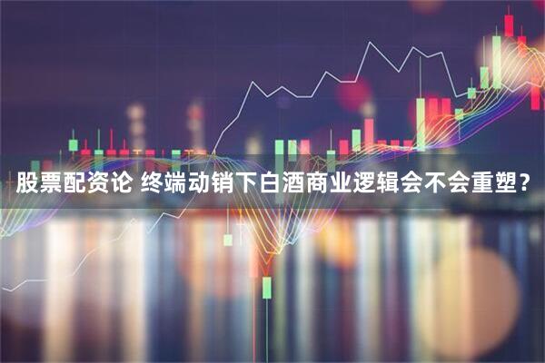 股票配资论 终端动销下白酒商业逻辑会不会重塑？