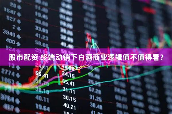股市配资 终端动销下白酒商业逻辑值不值得看？